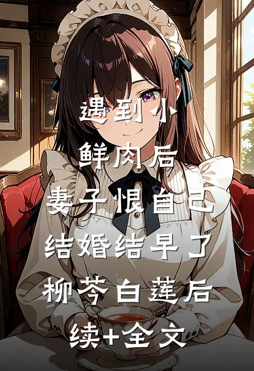 遇到小鲜肉后，妻子恨自己结婚结早了柳芩白莲后续+全文