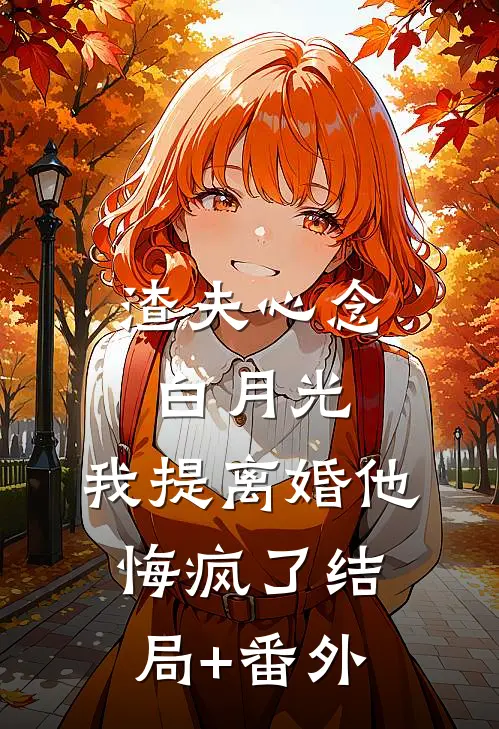 渣夫心念白月光，我提离婚他悔疯了结局+番外