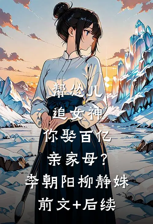 帮怂儿追女神，你娶百亿亲家母？李朝阳柳静姝前文+后续