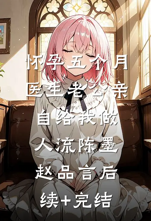 怀孕五个月，医生老公亲自给我做人流陈墨赵品言后续+完结