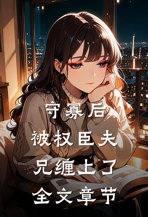 守寡后，被权臣夫兄缠上了全文章节