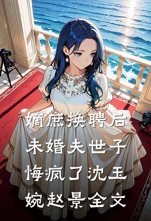 嫡庶换聘后，未婚夫世子悔疯了沈玉婉赵景全文
