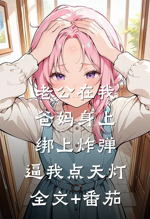 老公在我爸妈身上绑上炸弹，逼我点天灯全文+番茄