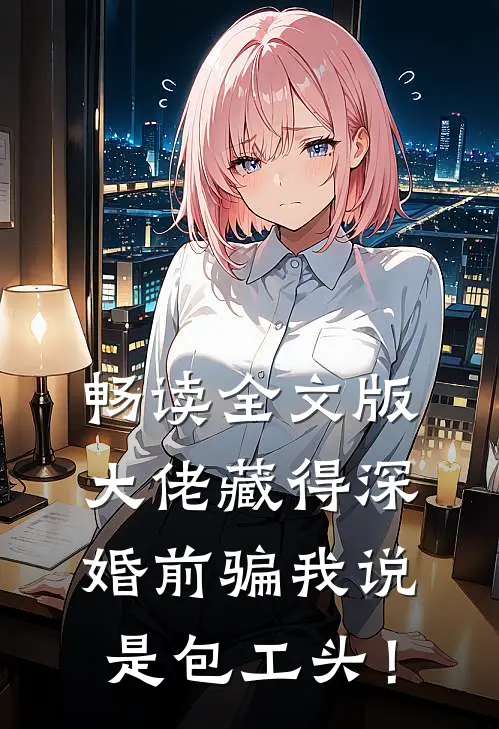 畅读全文版大佬藏得深，婚前骗我说是包工头！
