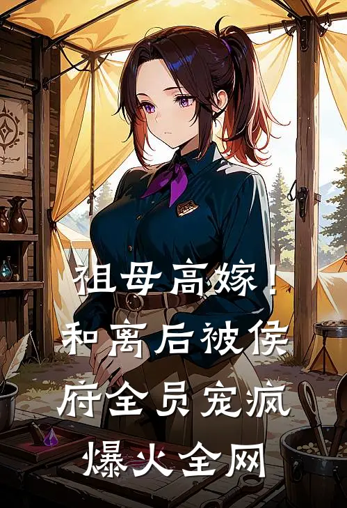祖母高嫁！和离后被侯府全员宠疯爆火全网