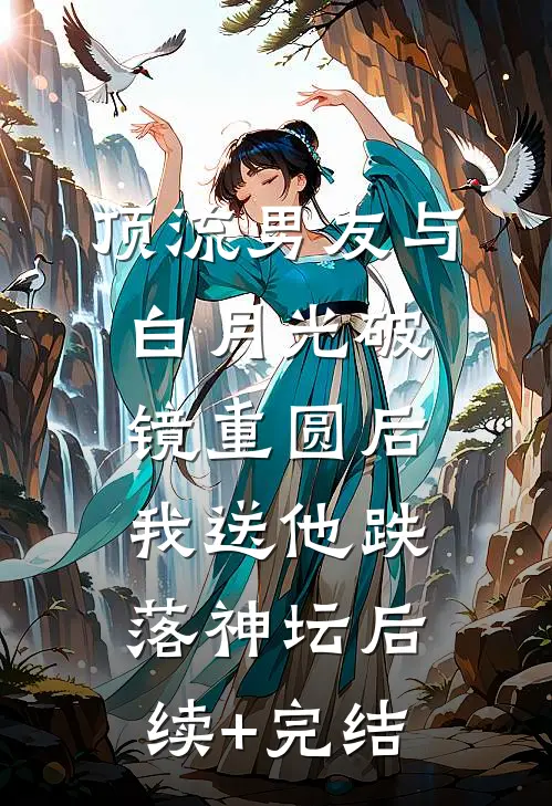 顶流男友与白月光破镜重圆后，我送他跌落神坛后续+完结