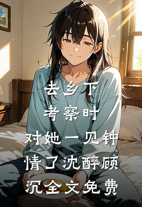 去乡下考察时，对她一见钟情了沈醉顾沉全文免费