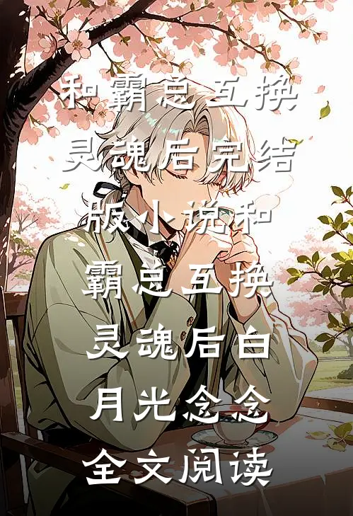 和霸总互换灵魂后完结版小说_和霸总互换灵魂后白月光念念全文阅读