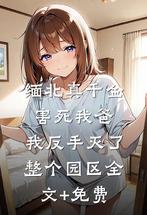缅北真千金害死我爸，我反手灭了整个园区全文+免费