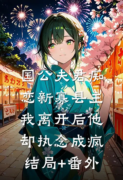 国公夫君痴恋新寡县主，我离开后他却执念成疯结局+番外