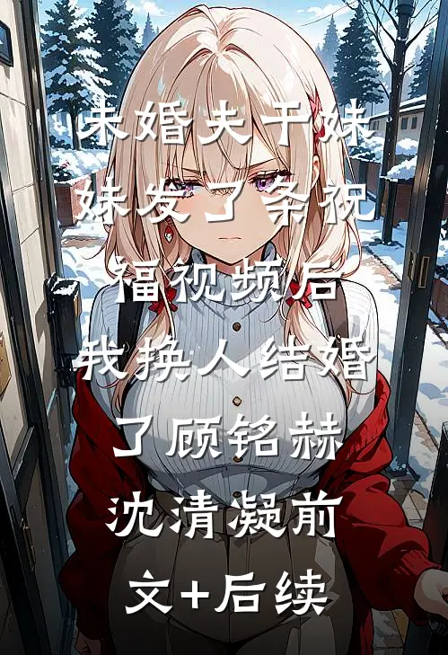 未婚夫干妹妹发了条祝福视频后，我换人结婚了顾铭赫沈清凝前文+后续